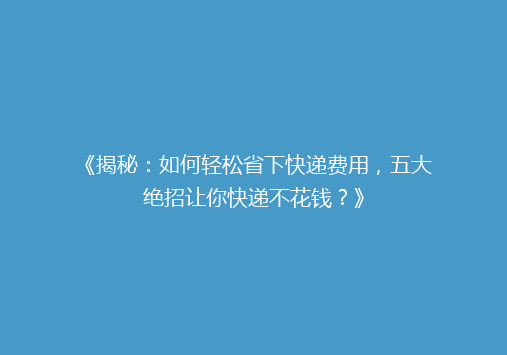 《揭秘：如何轻松省下快递费用，五大绝招让你快递不花钱？》