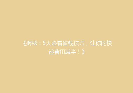《揭秘：5大必看省钱技巧，让你的快递费用减半！》