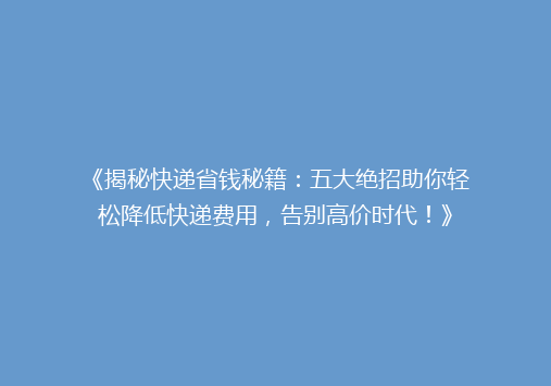 《揭秘快递省钱秘籍：五大绝招助你轻松降低快递费用，告别高价时代！》