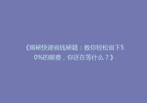《揭秘快递省钱秘籍：教你轻松省下50%的邮费，你还在等什么？》
