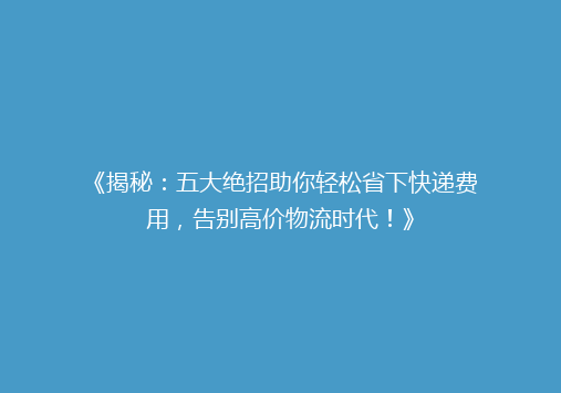 《揭秘：五大绝招助你轻松省下快递费用，告别高价物流时代！》