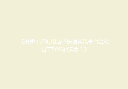 《揭秘：如何用这些快递省钱平台轻松省下50%的运费？》