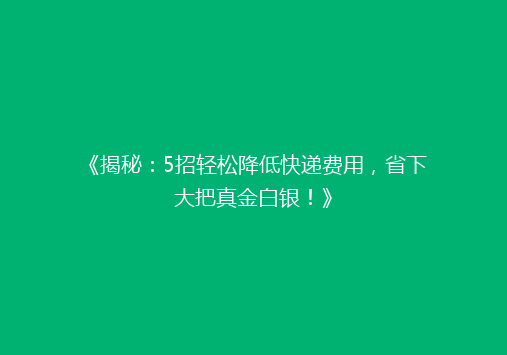 《揭秘：5招轻松降低快递费用，省下大把真金白银！》