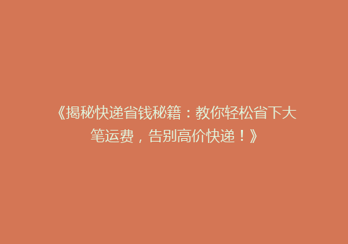 《揭秘快递省钱秘籍：教你轻松省下大笔运费，告别高价快递！》