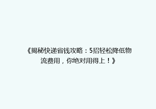《揭秘快递省钱攻略：5招轻松降低物流费用，你绝对用得上！》
