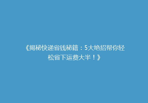 《揭秘快递省钱秘籍：5大绝招帮你轻松省下运费大半！》