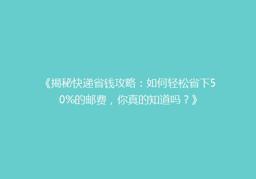 《揭秘快递省钱攻略：如何轻松省下50%的邮费，你真的知道吗？》