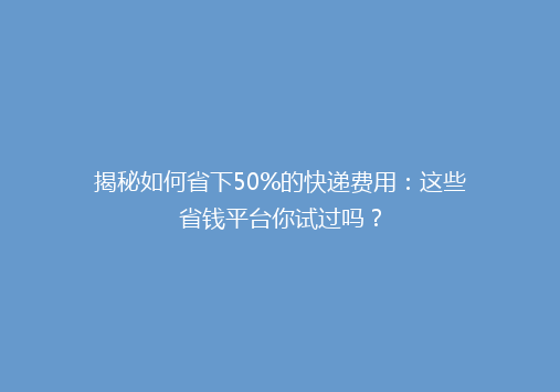 揭秘如何省下50%的快递费用：这些省钱平台你试过吗？