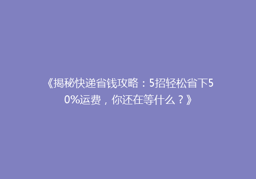 《揭秘快递省钱攻略：5招轻松省下50%运费，你还在等什么？》