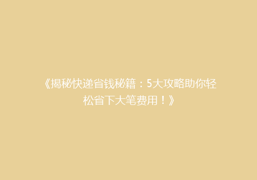 《揭秘快递省钱秘籍：5大攻略助你轻松省下大笔费用！》