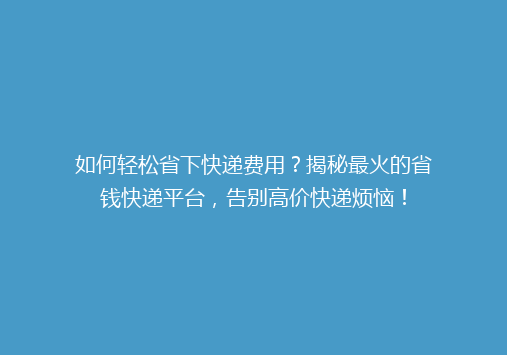 如何轻松省下快递费用？揭秘最火的省钱快递平台，告别高价快递烦恼！