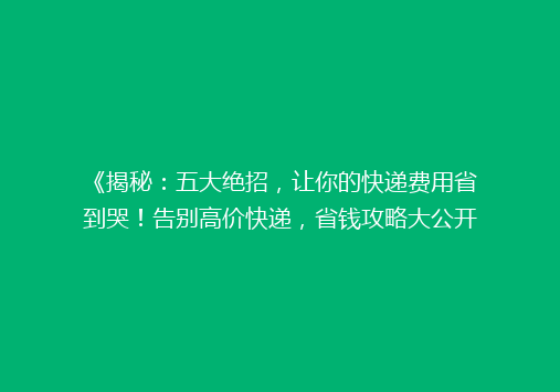 《揭秘：五大绝招，让你的快递费用省到哭！告别高价快递，省钱攻略大公开》