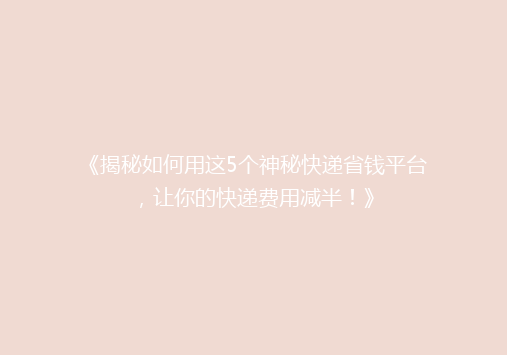 《揭秘如何用这5个神秘快递省钱平台，让你的快递费用减半！》