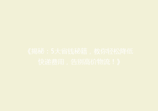 《揭秘：5大省钱秘籍，教你轻松降低快递费用，告别高价物流！》