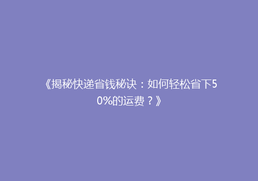 《揭秘快递省钱秘诀：如何轻松省下50%的运费？》