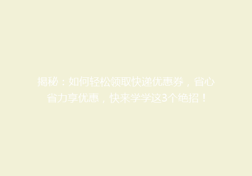 揭秘：如何轻松领取快递优惠券，省心省力享优惠，快来学学这3个绝招！