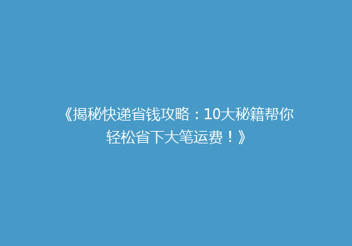 《揭秘快递省钱攻略：10大秘籍帮你轻松省下大笔运费！》