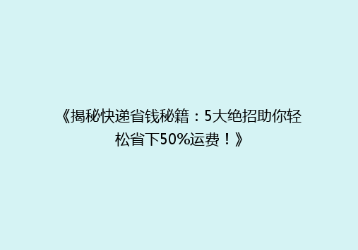 《揭秘快递省钱秘籍：5大绝招助你轻松省下50%运费！》