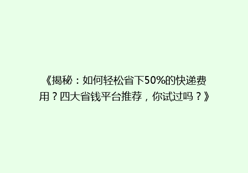 《揭秘：如何轻松省下50%的快递费用？四大省钱平台推荐，你试过吗？》