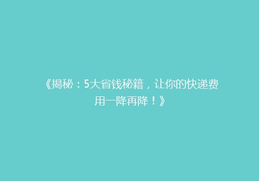 《揭秘：5大省钱秘籍，让你的快递费用一降再降！》