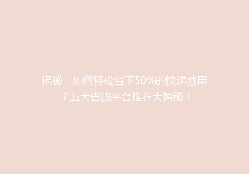 揭秘：如何轻松省下50%的快递费用？五大省钱平台推荐大揭秘！