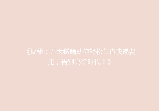 《揭秘：五大秘籍助你轻松节省快递费用，告别高价时代！》