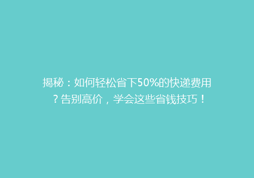 揭秘：如何轻松省下50%的快递费用？告别高价，学会这些省钱技巧！