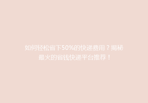 如何轻松省下50%的快递费用？揭秘最火的省钱快递平台推荐！