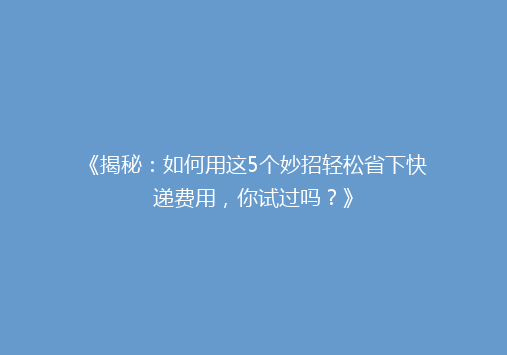 《揭秘：如何用这5个妙招轻松省下快递费用，你试过吗？》