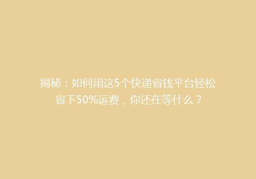 揭秘：如何用这5个快递省钱平台轻松省下50%运费，你还在等什么？