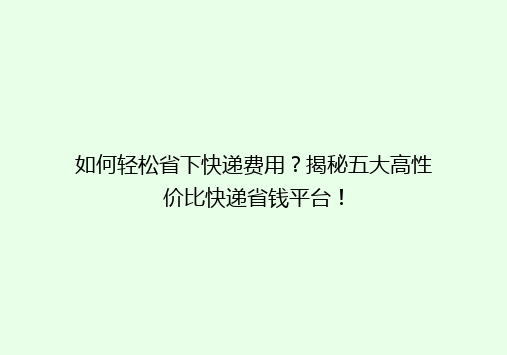 如何轻松省下快递费用？揭秘五大高性价比快递省钱平台！