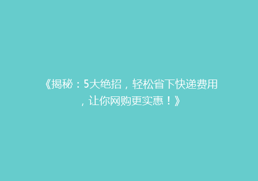 《揭秘：5大绝招，轻松省下快递费用，让你网购更实惠！》