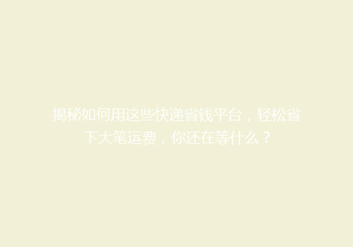 揭秘如何用这些快递省钱平台，轻松省下大笔运费，你还在等什么？