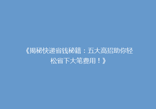 《揭秘快递省钱秘籍：五大高招助你轻松省下大笔费用！》