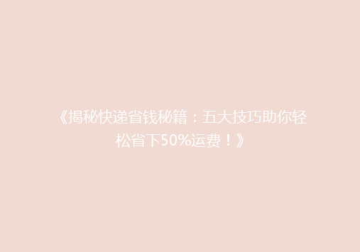 《揭秘快递省钱秘籍：五大技巧助你轻松省下50%运费！》