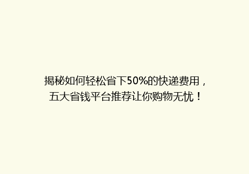 揭秘如何轻松省下50%的快递费用，五大省钱平台推荐让你购物无忧！