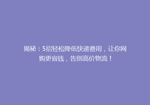 揭秘：5招轻松降低快递费用，让你网购更省钱，告别高价物流！