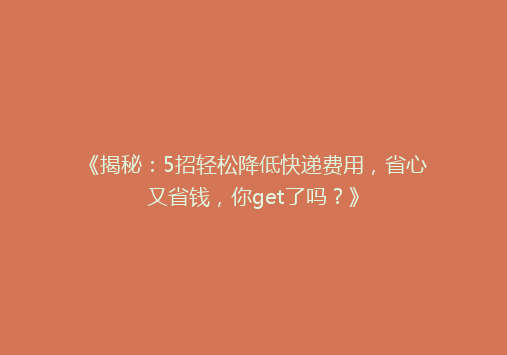 《揭秘：5招轻松降低快递费用，省心又省钱，你get了吗？》