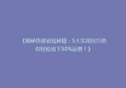 《揭秘快递省钱秘籍：5大实用技巧助你轻松省下50%运费！》