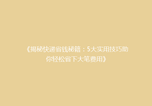 《揭秘快递省钱秘籍：5大实用技巧助你轻松省下大笔费用》