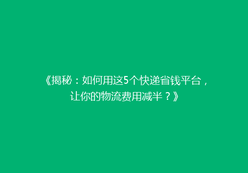 《揭秘：如何用这5个快递省钱平台，让你的物流费用减半？》