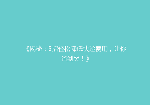 《揭秘：5招轻松降低快递费用，让你省到哭！》