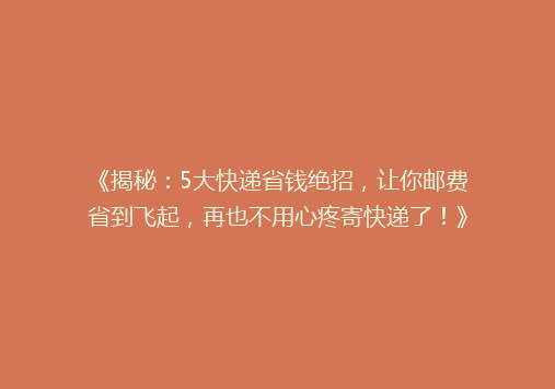 《揭秘：5大快递省钱绝招，让你邮费省到飞起，再也不用心疼寄快递了！》