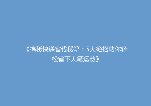 《揭秘快递省钱秘籍：5大绝招助你轻松省下大笔运费》