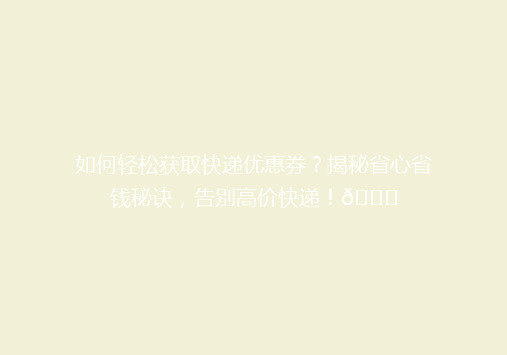 如何轻松获取快递优惠券？揭秘省心省钱秘诀，告别高价快递！🎉