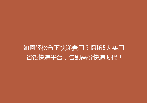 如何轻松省下快递费用？揭秘5大实用省钱快递平台，告别高价快递时代！