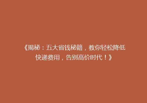 《揭秘：五大省钱秘籍，教你轻松降低快递费用，告别高价时代！》