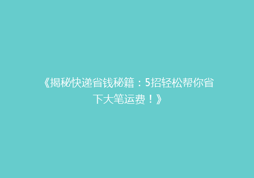 《揭秘快递省钱秘籍：5招轻松帮你省下大笔运费！》