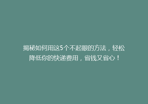 揭秘如何用这5个不起眼的方法，轻松降低你的快递费用，省钱又省心！
