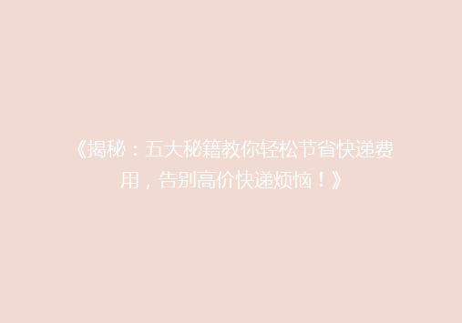 《揭秘：五大秘籍教你轻松节省快递费用，告别高价快递烦恼！》